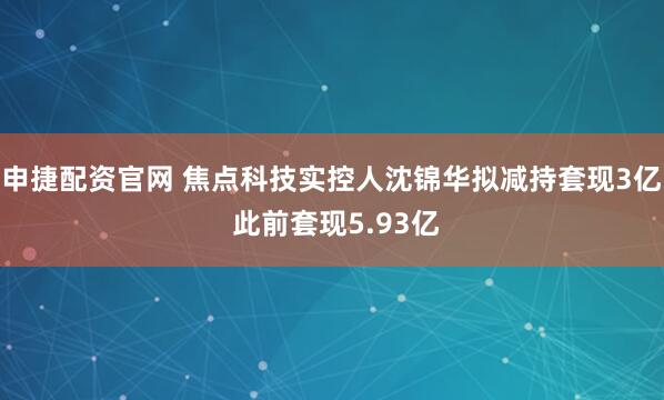 申捷配资官网 焦点科技实控人沈锦华拟减持套现3亿 此前套现5.93亿