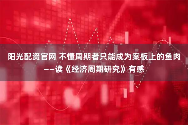 阳光配资官网 不懂周期者只能成为案板上的鱼肉——读《经济周期研究》有感