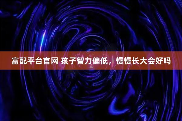 富配平台官网 孩子智力偏低，慢慢长大会好吗
