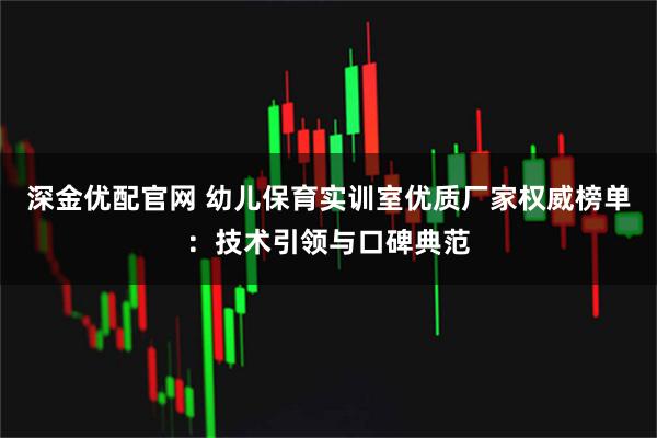 深金优配官网 幼儿保育实训室优质厂家权威榜单：技术引领与口碑典范