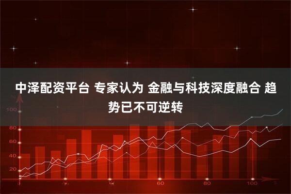 中泽配资平台 专家认为 金融与科技深度融合 趋势已不可逆转