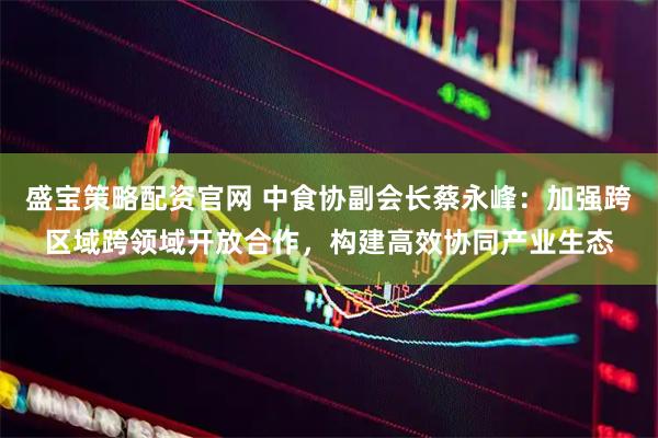 盛宝策略配资官网 中食协副会长蔡永峰：加强跨区域跨领域开放合作，构建高效协同产业生态