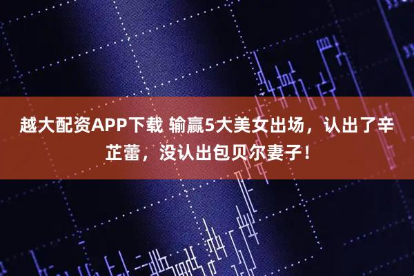 越大配资APP下载 输赢5大美女出场，认出了辛芷蕾，没认出包贝尔妻子！