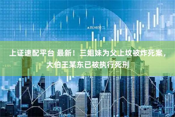 上证速配平台 最新！三姐妹为父上坟被炸死案，大伯王某东已被执行死刑