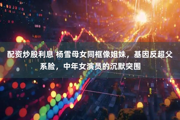 配资炒股利息 杨雪母女同框像姐妹，基因反超父系脸，中年女演员的沉默突围