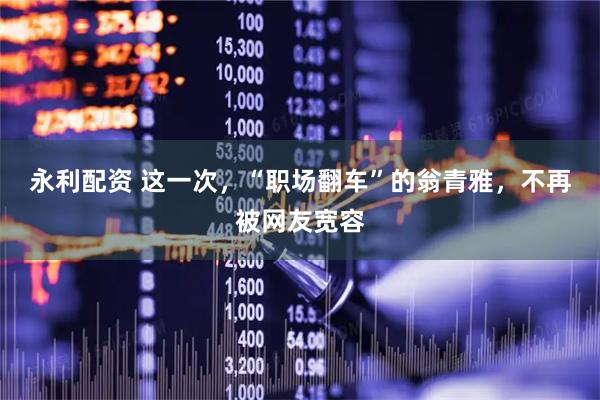 永利配资 这一次，“职场翻车”的翁青雅，不再被网友宽容