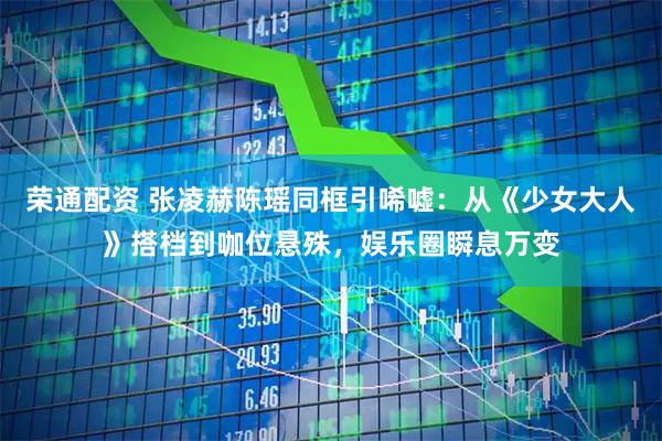 荣通配资 张凌赫陈瑶同框引唏嘘：从《少女大人》搭档到咖位悬殊，娱乐圈瞬息万变