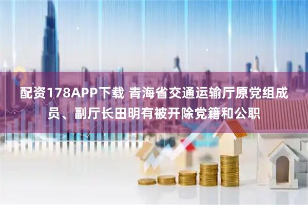 配资178APP下载 青海省交通运输厅原党组成员、副厅长田明有被开除党籍和公职