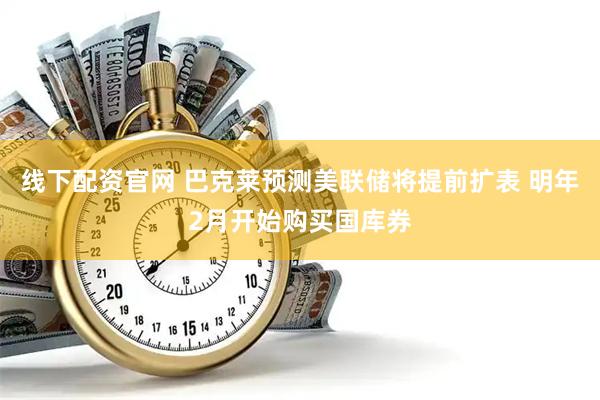 线下配资官网 巴克莱预测美联储将提前扩表 明年2月开始购买国库券