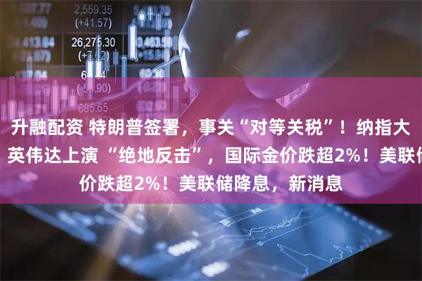 升融配资 特朗普签署，事关“对等关税”！纳指大逆转，特斯拉、英伟达上演 “绝地反击”，国际金价跌超2%！美联储降息，新消息