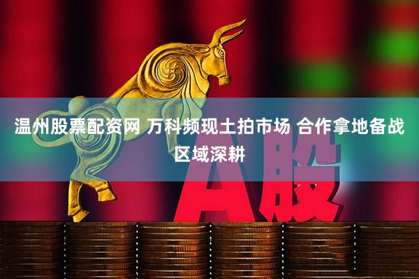 温州股票配资网 万科频现土拍市场 合作拿地备战区域深耕