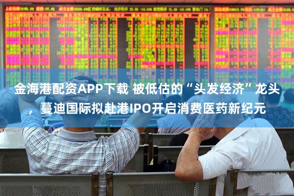 金海港配资APP下载 被低估的“头发经济”龙头，蔓迪国际拟赴港IPO开启消费医药新纪元