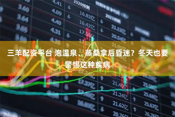 三羊配资平台 泡温泉、蒸桑拿后昏迷？冬天也要警惕这种疾病