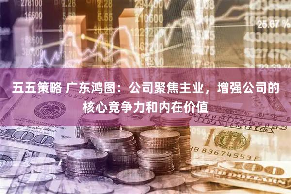 五五策略 广东鸿图：公司聚焦主业，增强公司的核心竞争力和内在价值