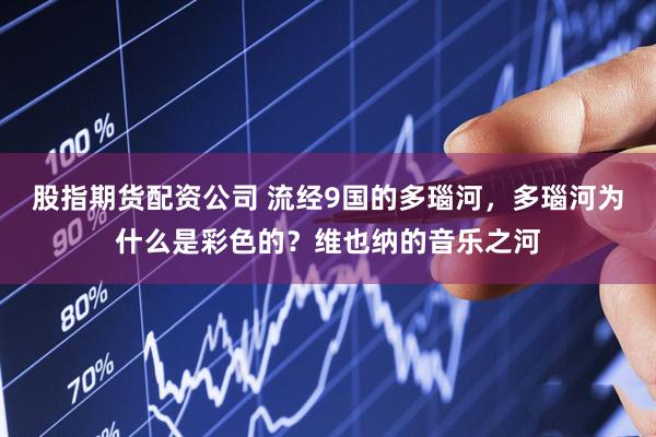 股指期货配资公司 流经9国的多瑙河，多瑙河为什么是彩色的？维也纳的音乐之河