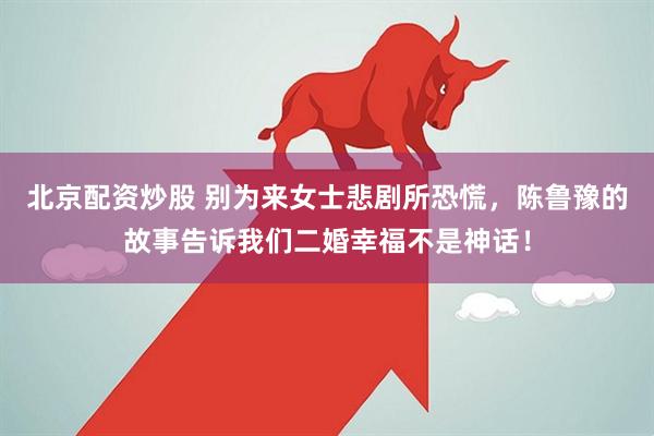 北京配资炒股 别为来女士悲剧所恐慌，陈鲁豫的故事告诉我们二婚幸福不是神话！