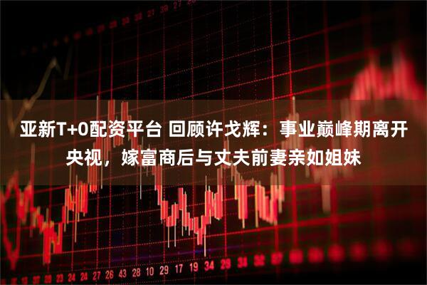亚新T+0配资平台 回顾许戈辉：事业巅峰期离开央视，嫁富商后与丈夫前妻亲如姐妹
