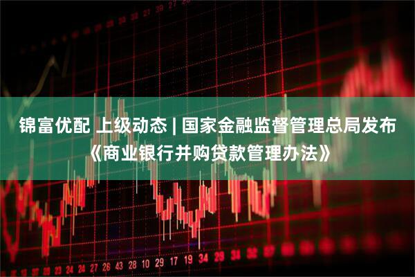 锦富优配 上级动态 | 国家金融监督管理总局发布《商业银行并购贷款管理办法》