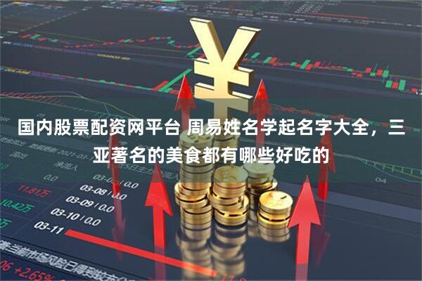 国内股票配资网平台 周易姓名学起名字大全，三亚著名的美食都有哪些好吃的