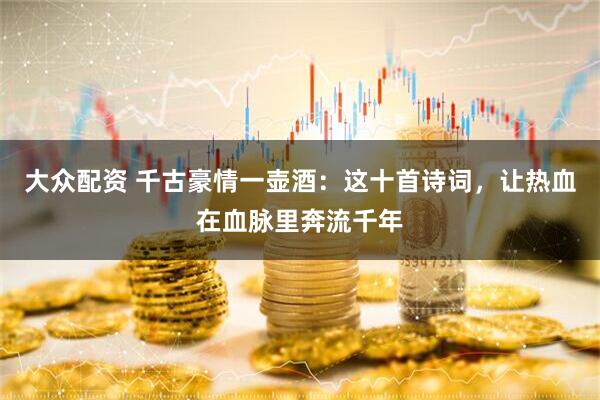 大众配资 千古豪情一壶酒：这十首诗词，让热血在血脉里奔流千年