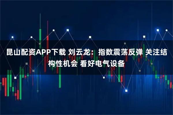 昆山配资APP下载 刘云龙：指数震荡反弹 关注结构性机会 看好电气设备