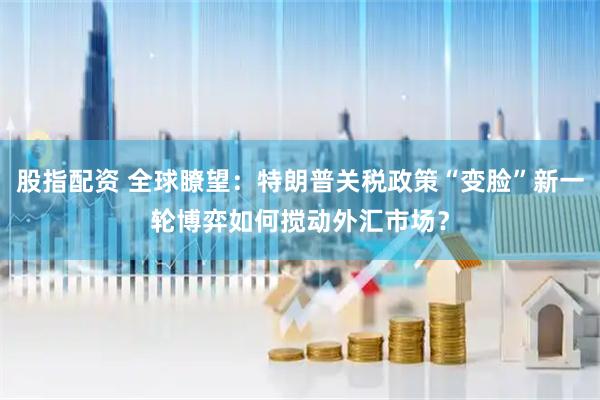 股指配资 全球瞭望：特朗普关税政策“变脸”新一轮博弈如何搅动外汇市场？