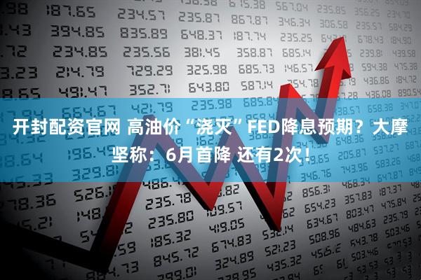 开封配资官网 高油价“浇灭”FED降息预期？大摩坚称：6月首降 还有2次！